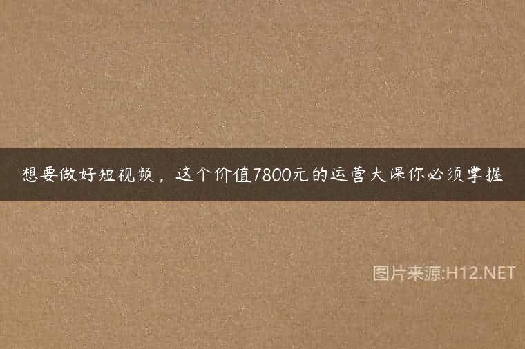 想要做好短视频，这个价值7800元的运营大课你必须掌握