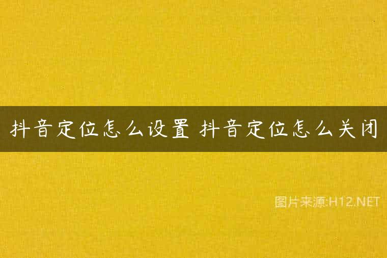 抖音定位怎么设置 抖音定位怎么关闭