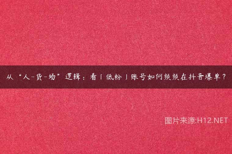 从“人-货-场”逻辑：看「低粉」账号如何频频在抖音爆单？