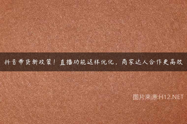 抖音带货新政策！直播功能这样优化，商家达人合作更高效