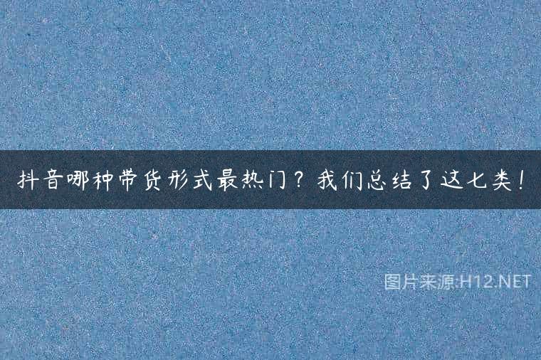 抖音哪种带货形式最热门？我们总结了这七类！