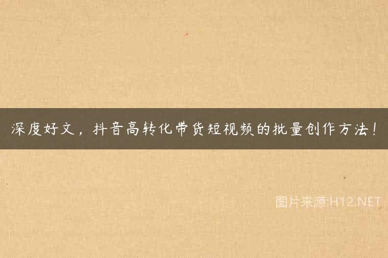 深度好文，抖音高转化带货短视频的批量创作方法！