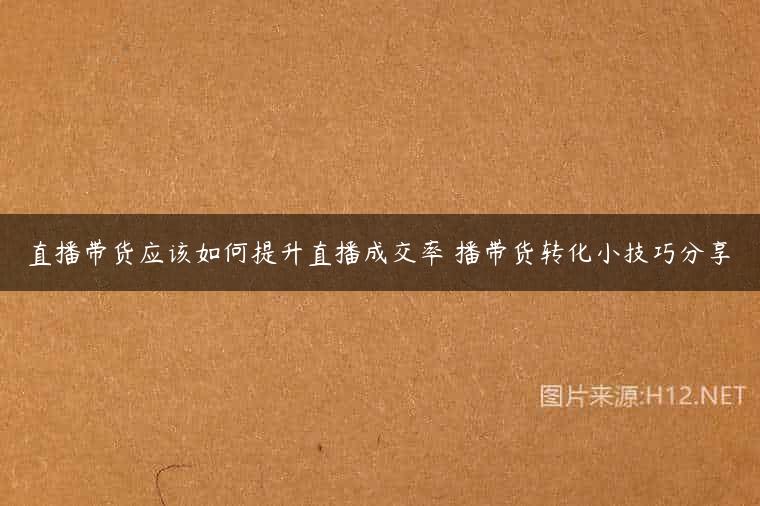 直播带货应该如何提升直播成交率 播带货转化小技巧分享