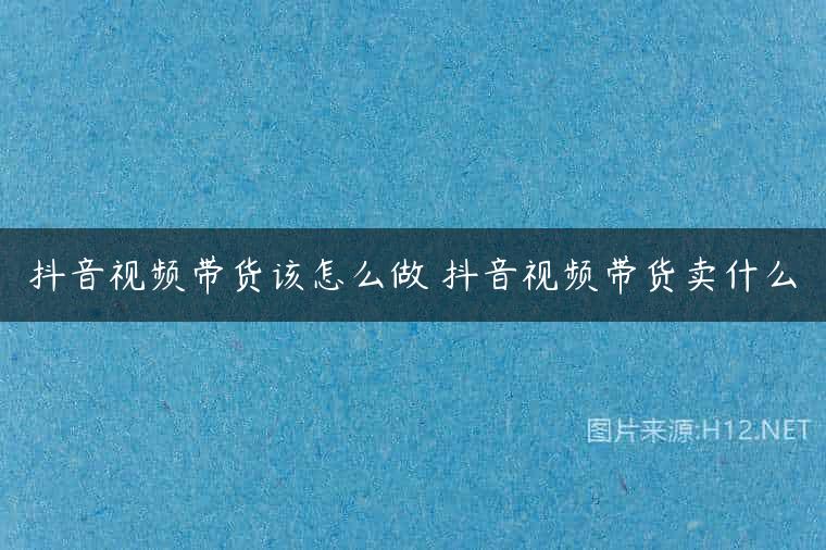 抖音视频带货该怎么做 抖音视频带货卖什么