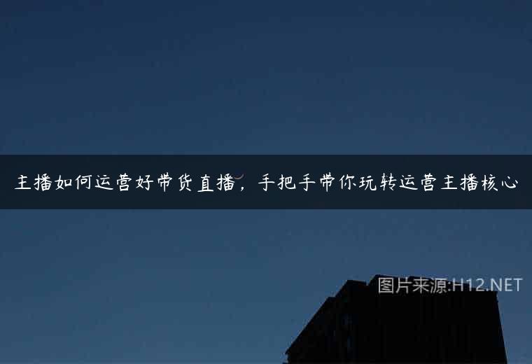 主播如何运营好带货直播，手把手带你玩转运营主播核心