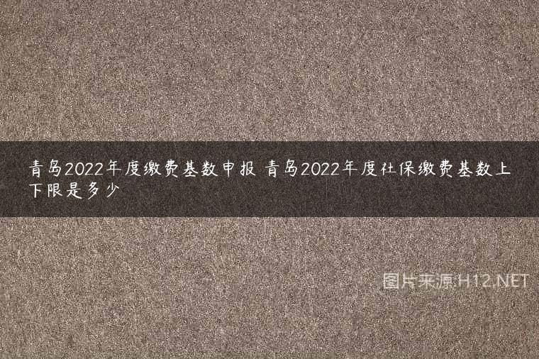 青岛2022年度缴费基数申报 青岛2022年度社保缴费基数上下限是多少