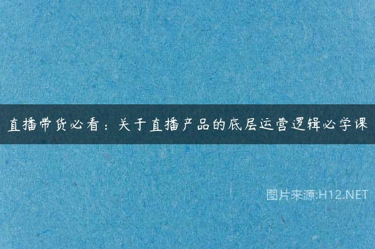 直播带货必看：关于直播产品的底层运营逻辑必学课
