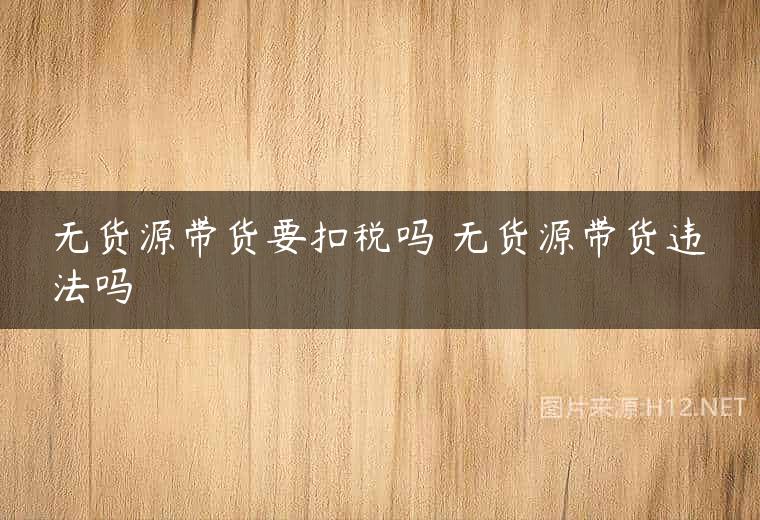 无货源带货要扣税吗 无货源带货违法吗
