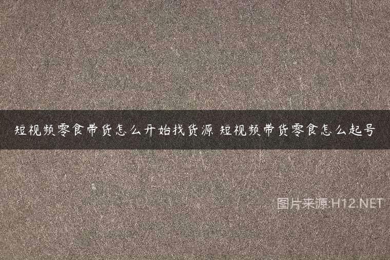 短视频零食带货怎么开始找货源 短视频带货零食怎么起号