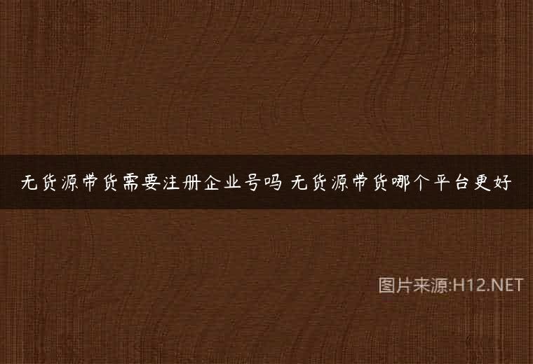 无货源带货需要注册企业号吗 无货源带货哪个平台更好