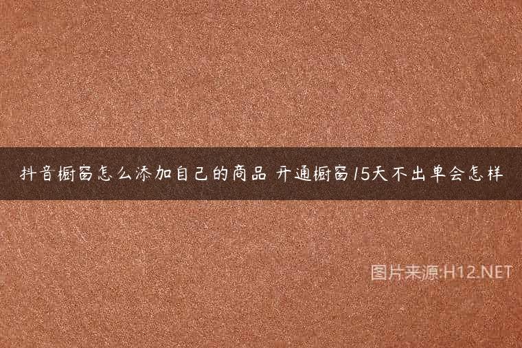 抖音橱窗怎么添加自己的商品 开通橱窗15天不出单会怎样