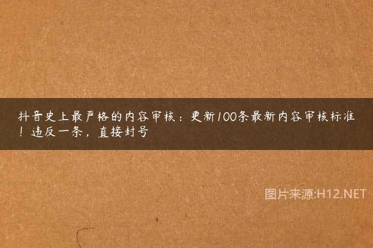 抖音史上最严格的内容审核：更新100条最新内容审核标准！违反一条，直接封号
