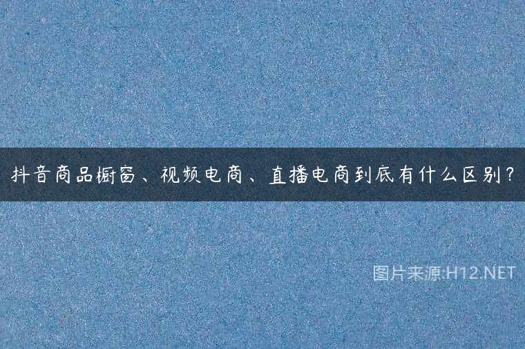 抖音商品橱窗、视频电商、直播电商到底有什么区别？