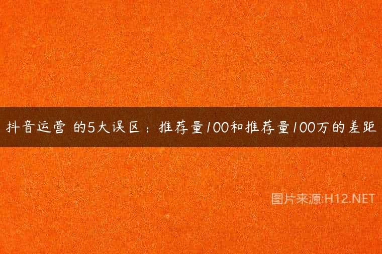 抖音运营​的5大误区：推荐量100和推荐量100万的差距