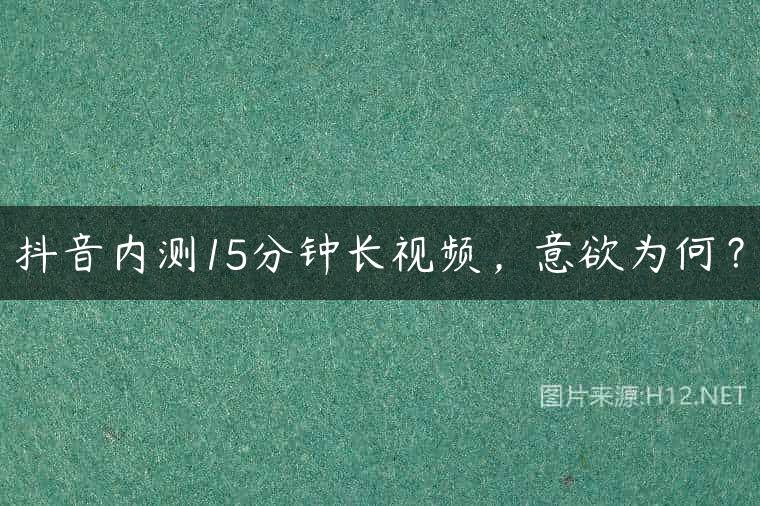 抖音内测15分钟长视频，意欲为何？