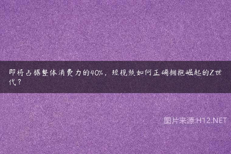 即将占据整体消费力的40%，短视频如何正确拥抱崛起的Z世代？