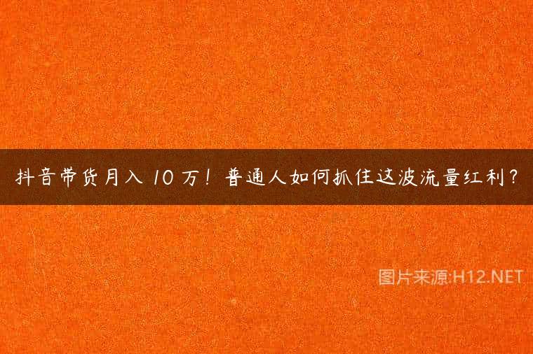 抖音带货月入 10 万！普通人如何抓住这波流量红利？