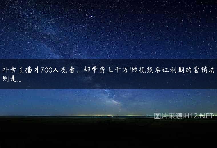 抖音直播才700人观看，却带货上千万!短视频后红利期的营销法则是…