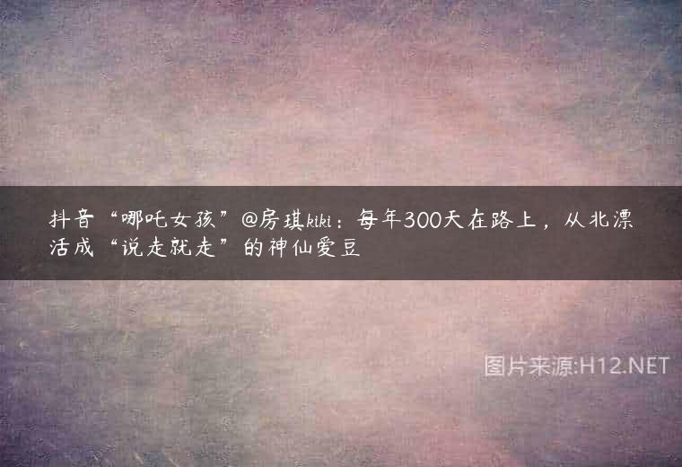 抖音“哪吒女孩”@房琪kiki：每年300天在路上，从北漂活成“说走就走”的神仙爱豆