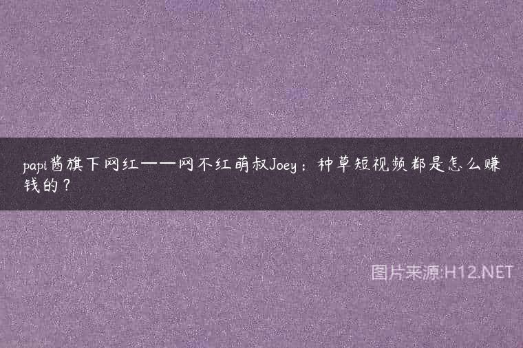 papi酱旗下网红——网不红萌叔Joey：种草短视频都是怎么赚钱的？