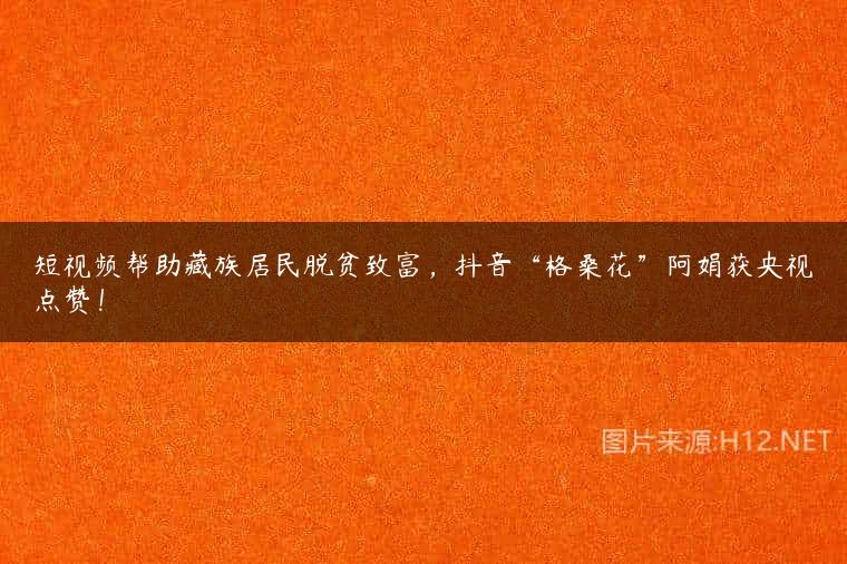 短视频帮助藏族居民脱贫致富，抖音“格桑花”阿娟获央视点赞！