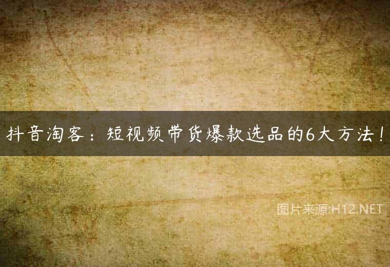 抖音淘客：短视频带货爆款选品的6大方法！