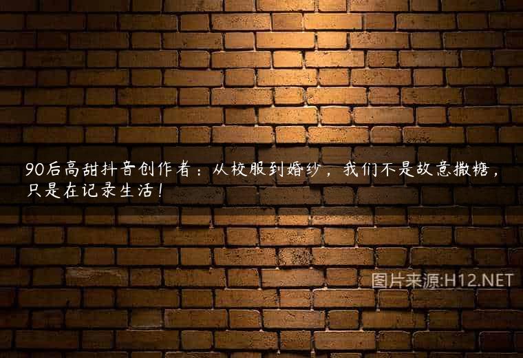 90后高甜抖音创作者：从校服到婚纱，我们不是故意撒糖，只是在记录生活！