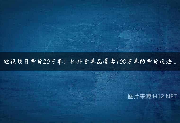 短视频日带货20万单！秘抖音单品爆卖100万单的带货玩法…