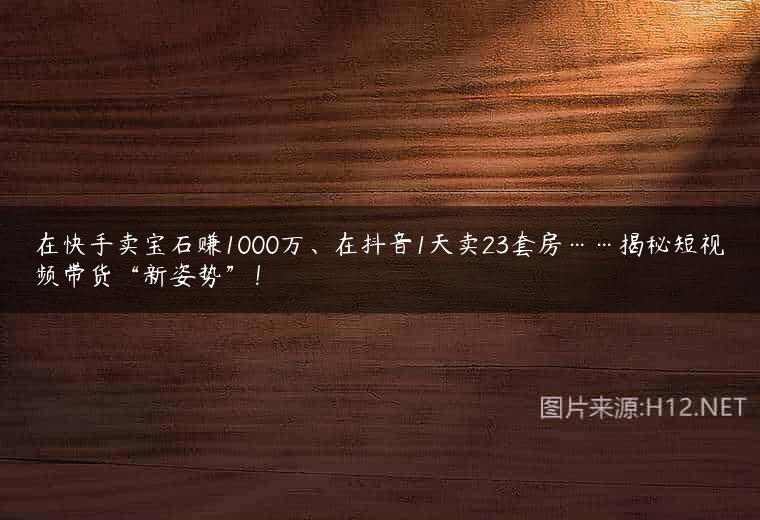 在快手卖宝石赚1000万、在抖音1天卖23套房……揭秘短视频带货“新姿势”！