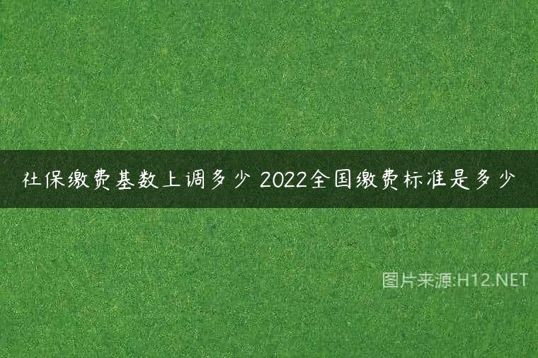 社保缴费基数上调多少 2022全国缴费标准是多少