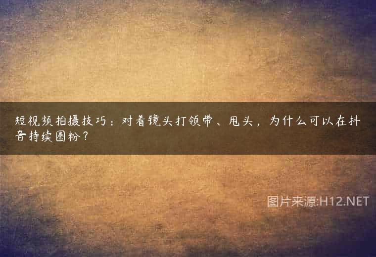 短视频拍摄技巧：对着镜头打领带、甩头，为什么可以在抖音持续圈粉？
