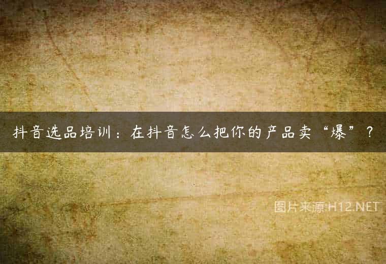 抖音选品培训：在抖音怎么把你的产品卖“爆”？