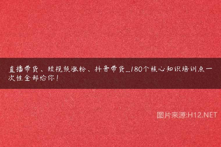 直播带货、短视频涨粉、抖音带货…180个核心知识培训点一次性全部给你！