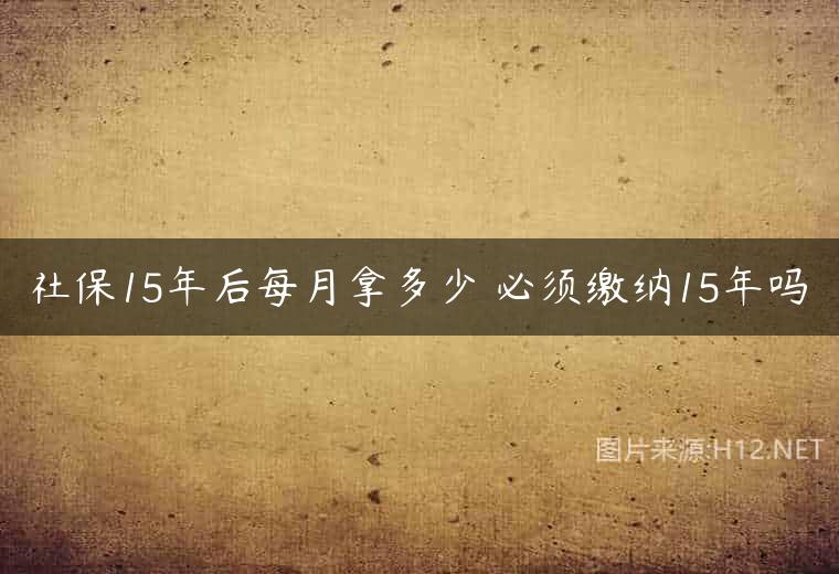 社保15年后每月拿多少 必须缴纳15年吗