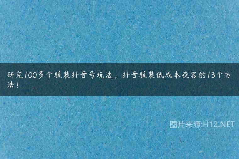 研究100多个服装抖音号玩法，抖音服装低成本获客的13个方法！