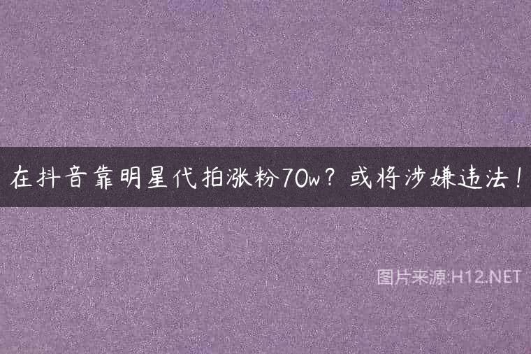 在抖音靠明星代拍涨粉70w？或将涉嫌违法！