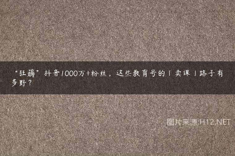 “狂薅”抖音1000万+粉丝，这些教育号的「卖课」路子有多野？