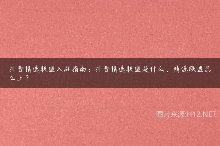 抖音精选联盟入驻指南：抖音精选联盟是什么，精选联盟怎么上？