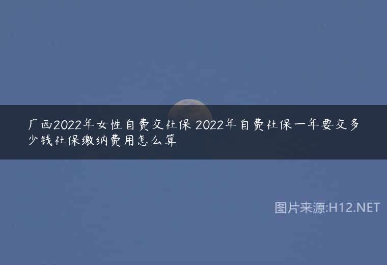 广西2022年女性自费交社保 2022年自费社保一年要交多少钱社保缴纳费用怎么算