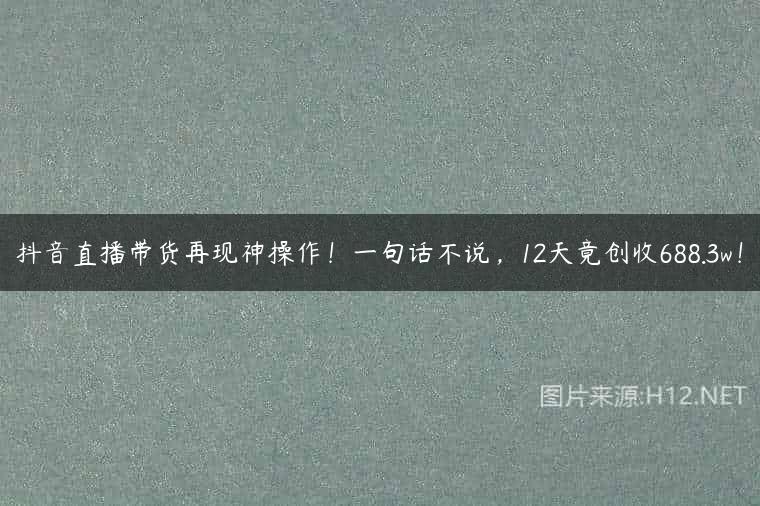 抖音直播带货再现神操作！一句话不说，12天竟创收688.3w！