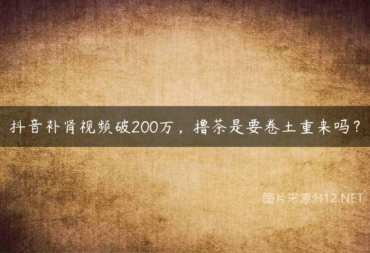 抖音补肾视频破200万，撸茶是要卷土重来吗？