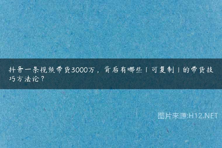 抖音一条视频带货3000万，背后有哪些「可复制」的带货技巧方法论？