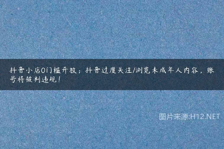 抖音小店0门槛开放；抖音过度关注/浏览未成年人内容，账号将被判违规！
