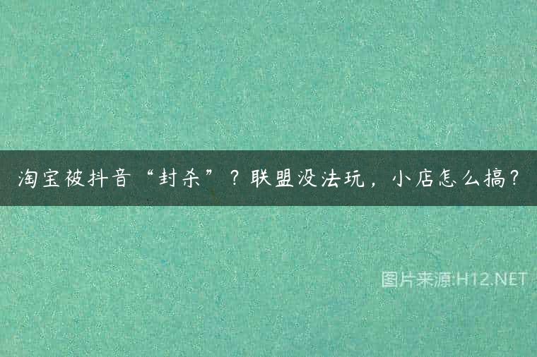 淘宝被抖音“封杀”？联盟没法玩，小店怎么搞？