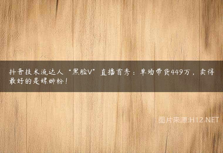 抖音技术流达人“黑脸V”直播首秀：单场带货449万，卖得最好的是螺蛳粉！