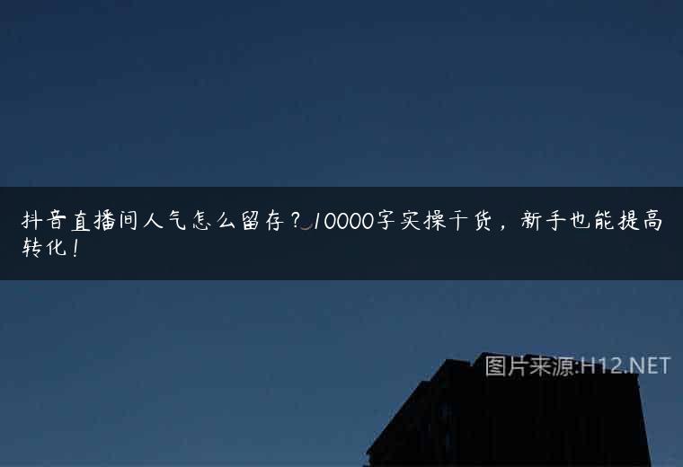 抖音直播间人气怎么留存？10000字实操干货，新手也能提高转化！