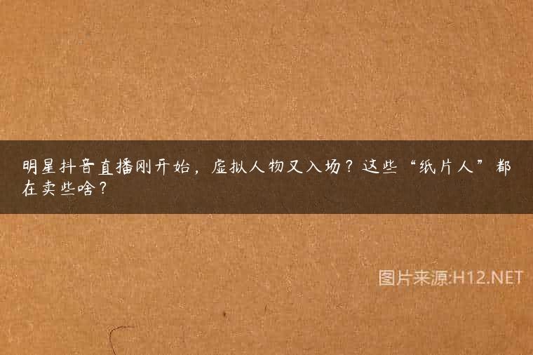 明星抖音直播刚开始，虚拟人物又入场？这些“纸片人”都在卖些啥？