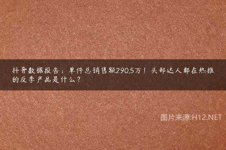 抖音数据报告：单件总销售额290.5万！头部达人都在热推的反季产品是什么？