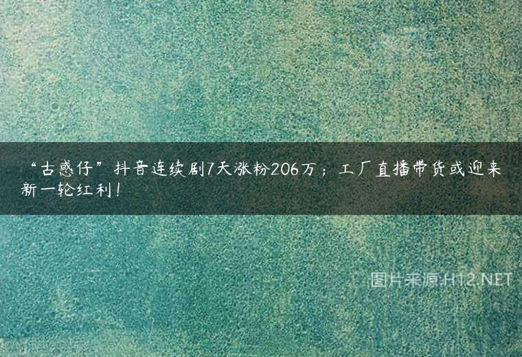 “古惑仔”抖音连续剧7天涨粉206万；工厂直播带货或迎来新一轮红利！