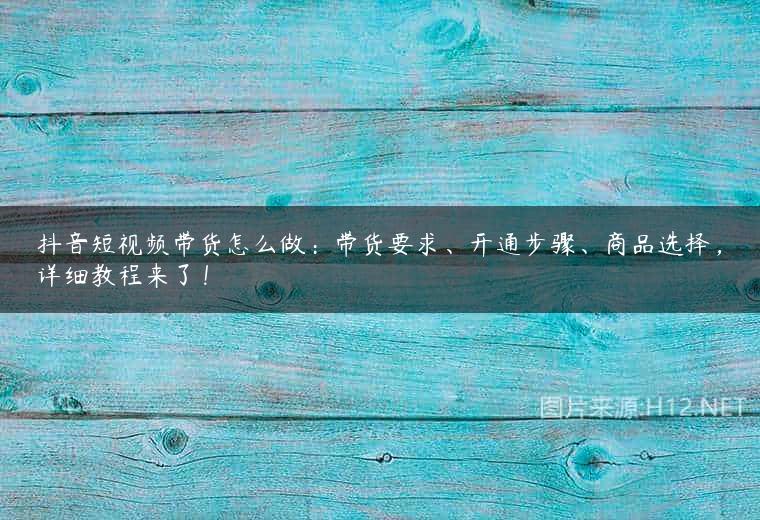 抖音短视频带货怎么做：带货要求、开通步骤、商品选择，详细教程来了！
